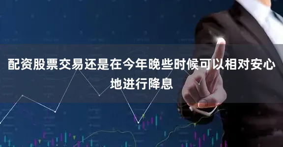 配资股票交易还是在今年晚些时候可以相对安心地进行降息