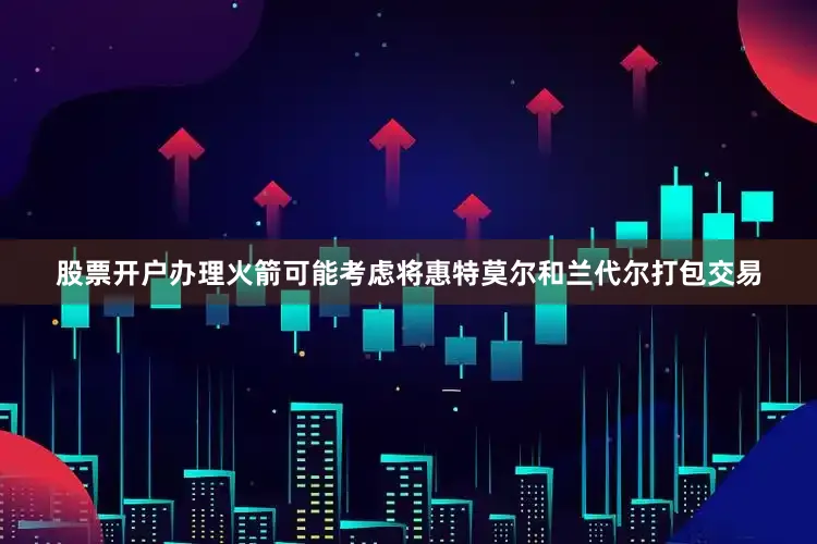 股票开户办理火箭可能考虑将惠特莫尔和兰代尔打包交易