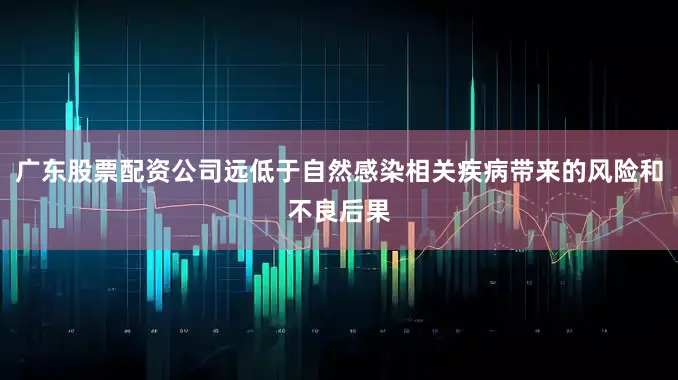 广东股票配资公司远低于自然感染相关疾病带来的风险和不良后果