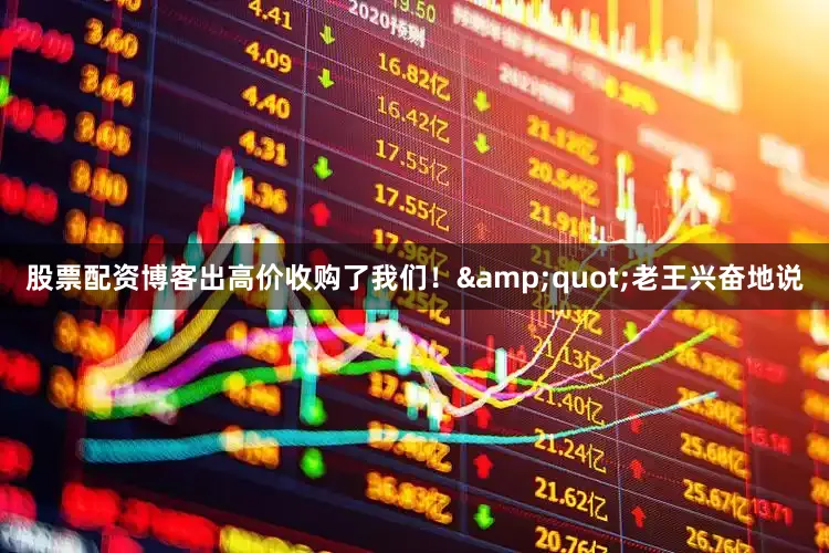 股票配资博客出高价收购了我们！&quot;老王兴奋地说
