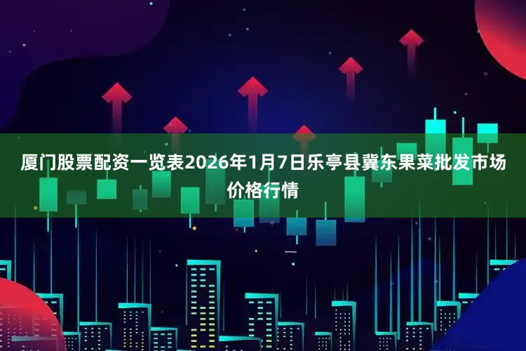 厦门股票配资一览表2026年1月7日乐亭县冀东果菜批发市场价格行情