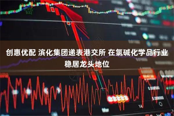 创惠优配 滨化集团递表港交所 在氯碱化学品行业稳居龙头地位