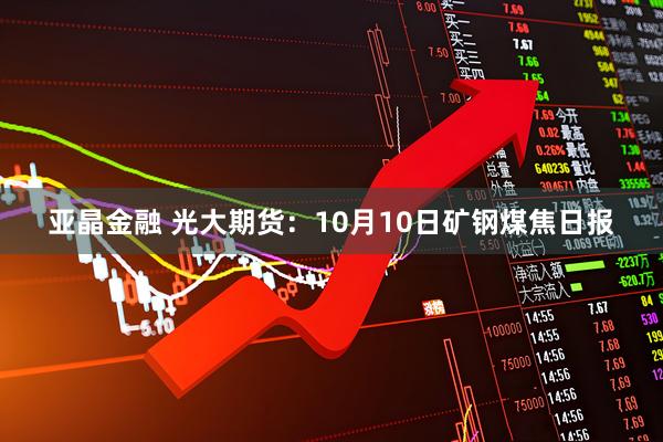 亚晶金融 光大期货：10月10日矿钢煤焦日报