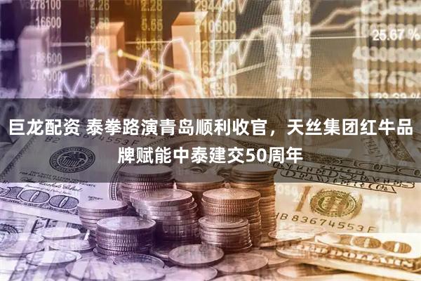 巨龙配资 泰拳路演青岛顺利收官，天丝集团红牛品牌赋能中泰建交50周年