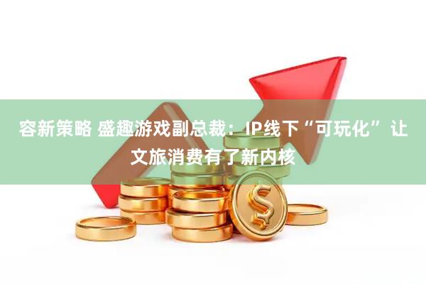 容新策略 盛趣游戏副总裁：IP线下“可玩化” 让文旅消费有了新内核