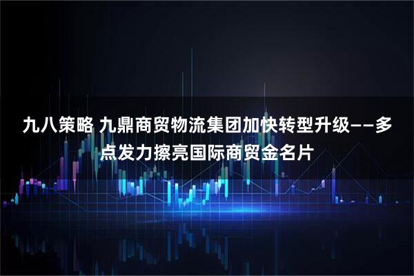 九八策略 九鼎商贸物流集团加快转型升级——多点发力擦亮国际商贸金名片