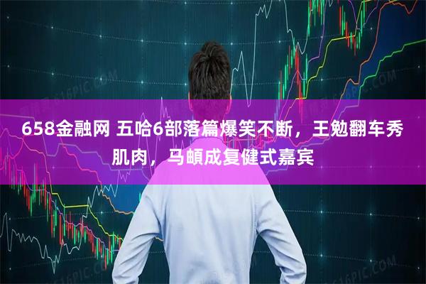 658金融网 五哈6部落篇爆笑不断，王勉翻车秀肌肉，马頔成复健式嘉宾