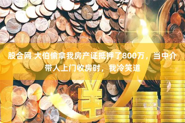 股合网 大伯偷拿我房产证抵押了800万，当中介带人上门收房时，我冷笑道