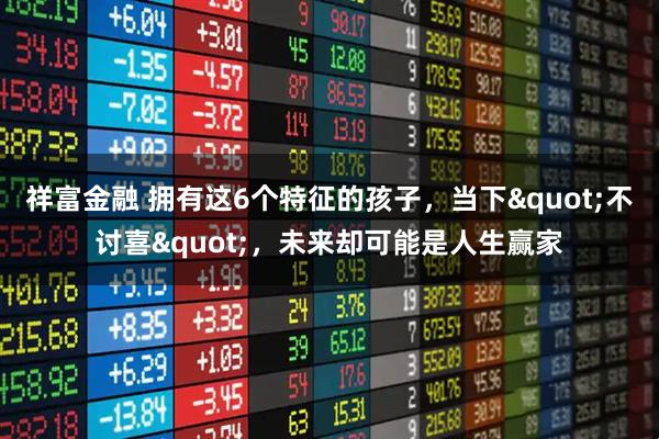 祥富金融 拥有这6个特征的孩子，当下"不讨喜"，未来却可能是人生赢家
