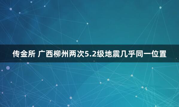 传金所 广西柳州两次5.2级地震几乎同一位置