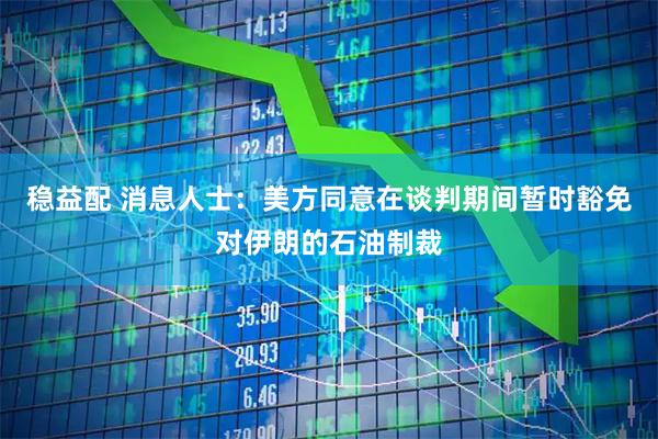 稳益配 消息人士：美方同意在谈判期间暂时豁免对伊朗的石油制裁