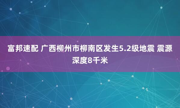 富邦速配 广西柳州市柳南区发生5.2级地震 震源深度8千米