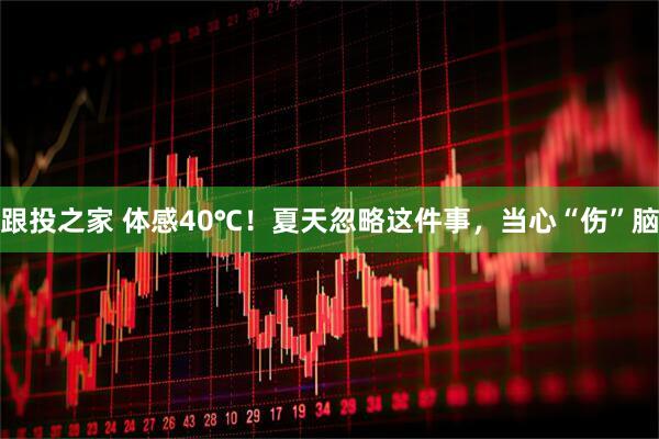 跟投之家 体感40℃！夏天忽略这件事，当心“伤”脑