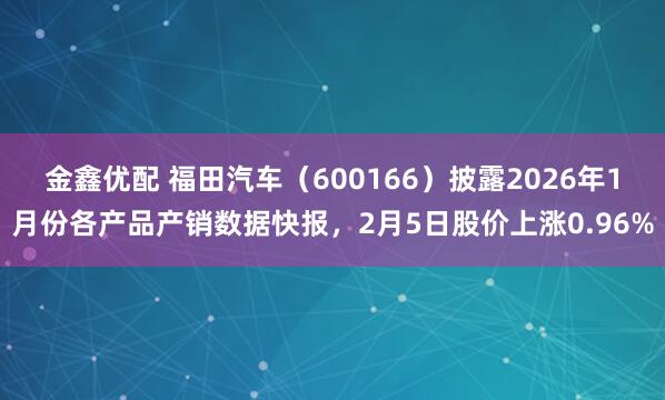 金鑫优配 福田汽车（600166）披露2026年1月份各产品产销数据快报，2月5日股价上涨0.96%