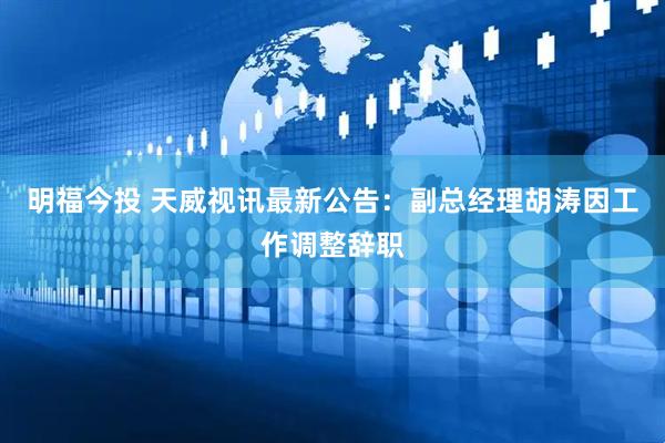 明福今投 天威视讯最新公告：副总经理胡涛因工作调整辞职