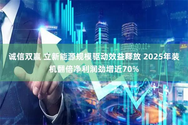 诚信双赢 立新能源规模驱动效益释放 2025年装机翻倍净利润劲增近70%