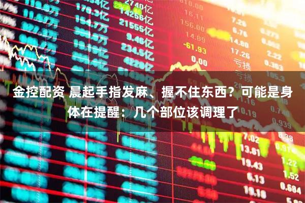 金控配资 晨起手指发麻、握不住东西？可能是身体在提醒：几个部位该调理了