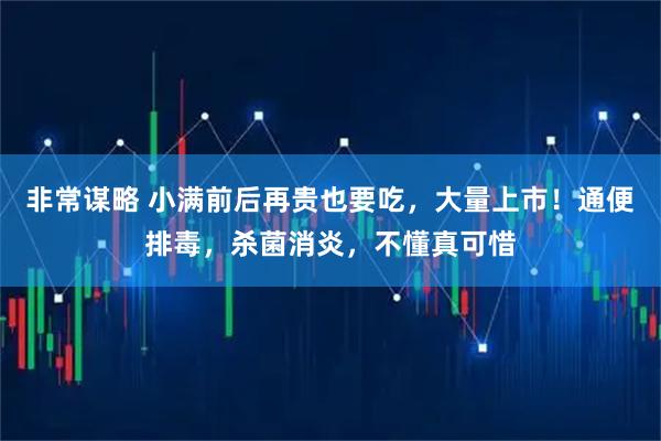 非常谋略 小满前后再贵也要吃，大量上市！通便排毒，杀菌消炎，不懂真可惜
