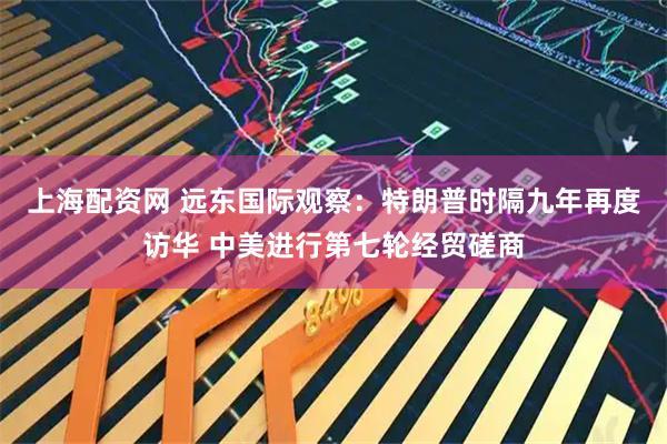 上海配资网 远东国际观察：特朗普时隔九年再度访华 中美进行第七轮经贸磋商