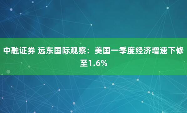 中融证券 远东国际观察：美国一季度经济增速下修至1.6%