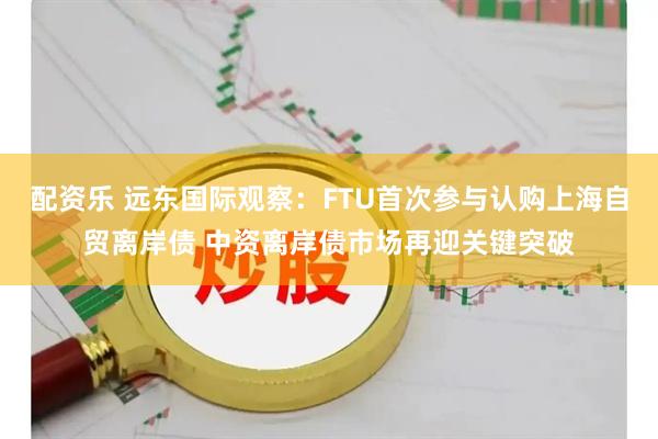 配资乐 远东国际观察：FTU首次参与认购上海自贸离岸债 中资离岸债市场再迎关键突破