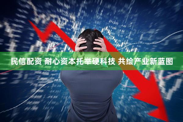 民信配资 耐心资本托举硬科技 共绘产业新蓝图