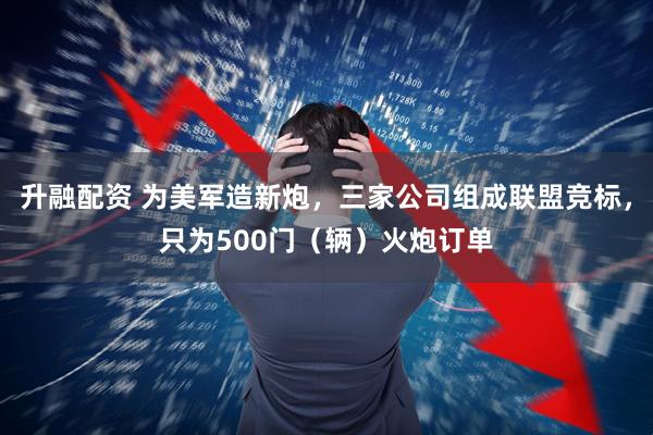 升融配资 为美军造新炮，三家公司组成联盟竞标，只为500门（辆）火炮订单