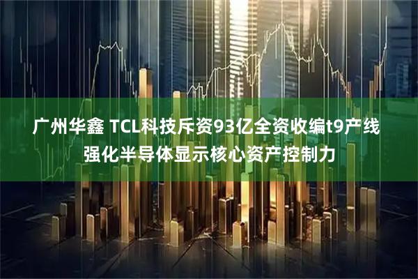 广州华鑫 TCL科技斥资93亿全资收编t9产线 强化半导体显示核心资产控制力