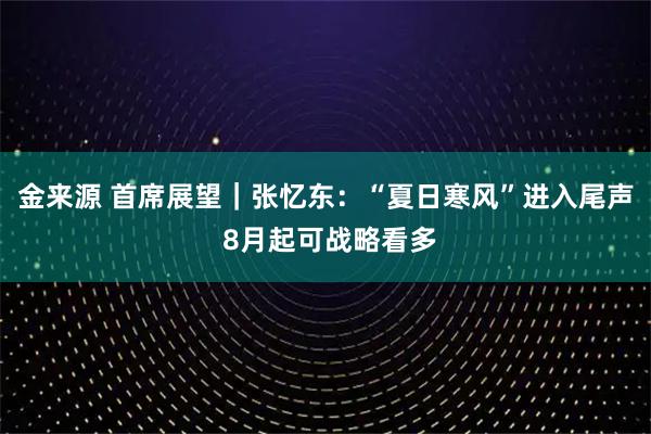金来源 首席展望｜张忆东：“夏日寒风”进入尾声 8月起可战略看多