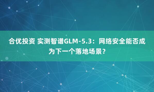 合优投资 实测智谱GLM-5.3：网络安全能否成为下一个落地场景？