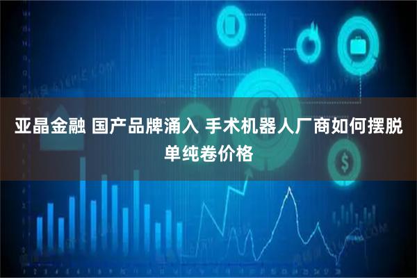 亚晶金融 国产品牌涌入 手术机器人厂商如何摆脱单纯卷价格