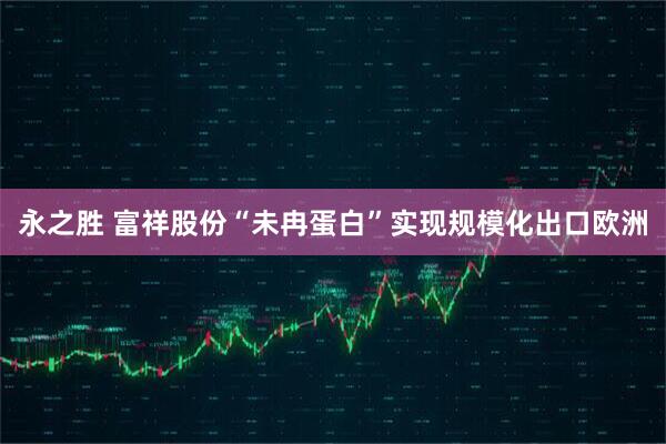 永之胜 富祥股份“未冉蛋白”实现规模化出口欧洲