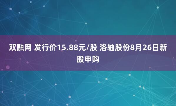 双融网 发行价15.88元/股 洛轴股份8月26日新股申购
