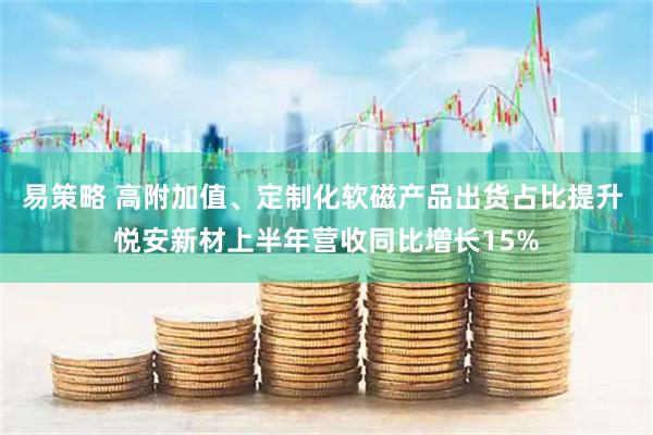 易策略 高附加值、定制化软磁产品出货占比提升 悦安新材上半年营收同比增长15%