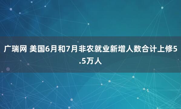 广瑞网 美国6月和7月非农就业新增人数合计上修5.5万人