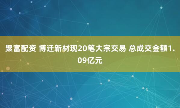 聚富配资 博迁新材现20笔大宗交易 总成交金额1.09亿元