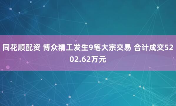同花顺配资 博众精工发生9笔大宗交易 合计成交5202.62万元