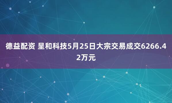 德益配资 呈和科技5月25日大宗交易成交6266.42万元